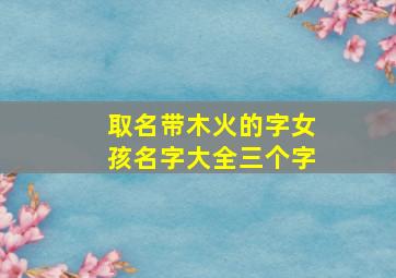 取名带木火的字女孩名字大全三个字