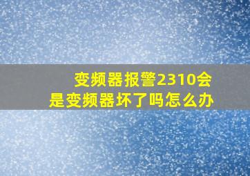 变频器报警2310会是变频器坏了吗怎么办