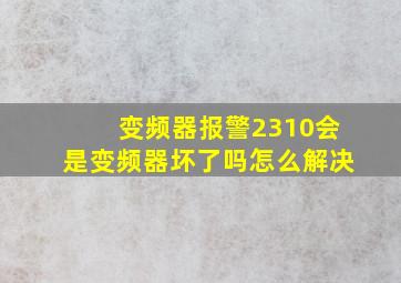 变频器报警2310会是变频器坏了吗怎么解决