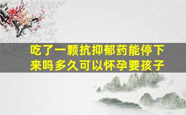 吃了一颗抗抑郁药能停下来吗多久可以怀孕要孩子