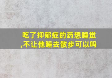 吃了抑郁症的药想睡觉,不让他睡去散步可以吗