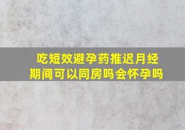 吃短效避孕药推迟月经期间可以同房吗会怀孕吗