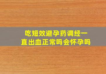 吃短效避孕药调经一直出血正常吗会怀孕吗