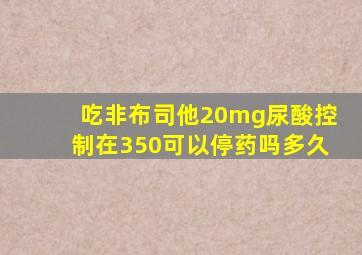 吃非布司他20mg尿酸控制在350可以停药吗多久