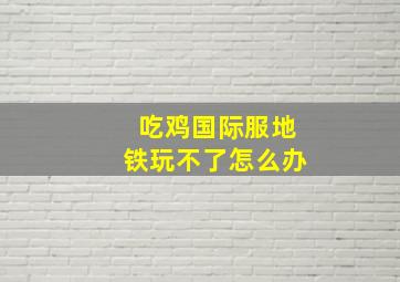 吃鸡国际服地铁玩不了怎么办