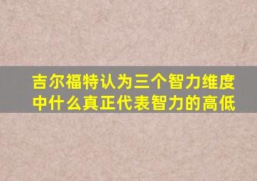 吉尔福特认为三个智力维度中什么真正代表智力的高低