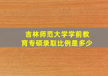 吉林师范大学学前教育专硕录取比例是多少