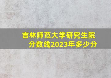 吉林师范大学研究生院分数线2023年多少分