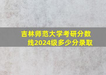 吉林师范大学考研分数线2024级多少分录取