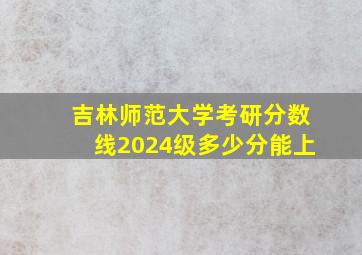 吉林师范大学考研分数线2024级多少分能上