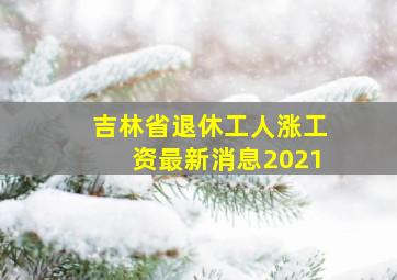 吉林省退休工人涨工资最新消息2021