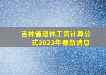 吉林省退休工资计算公式2023年最新消息