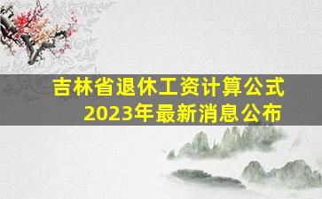 吉林省退休工资计算公式2023年最新消息公布