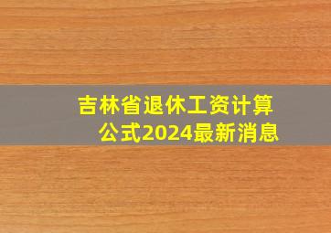 吉林省退休工资计算公式2024最新消息