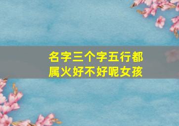 名字三个字五行都属火好不好呢女孩