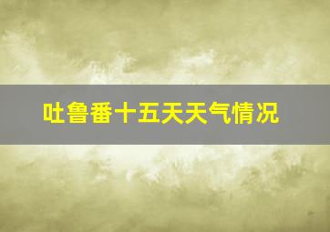 吐鲁番十五天天气情况