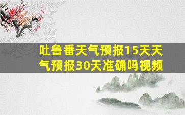 吐鲁番天气预报15天天气预报30天准确吗视频