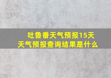 吐鲁番天气预报15天天气预报查询结果是什么