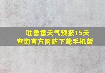 吐鲁番天气预报15天查询官方网站下载手机版