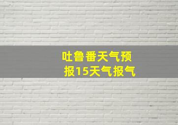 吐鲁番天气预报15天气报气