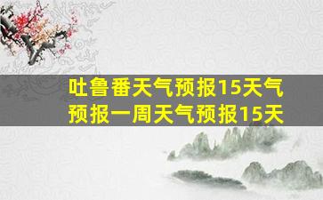 吐鲁番天气预报15天气预报一周天气预报15天