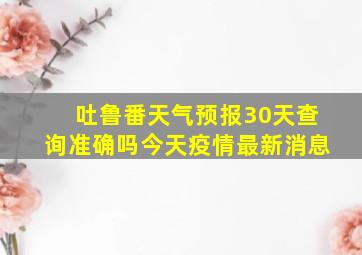 吐鲁番天气预报30天查询准确吗今天疫情最新消息