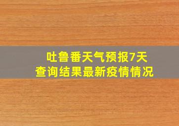 吐鲁番天气预报7天查询结果最新疫情情况