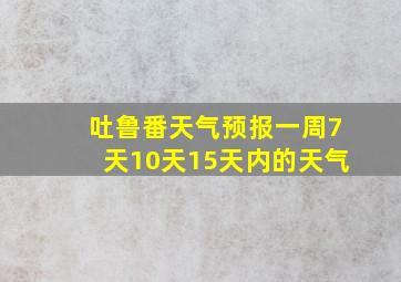 吐鲁番天气预报一周7天10天15天内的天气