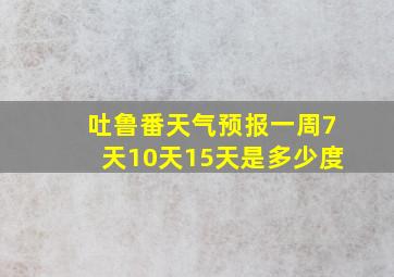 吐鲁番天气预报一周7天10天15天是多少度