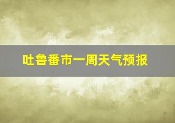 吐鲁番市一周天气预报