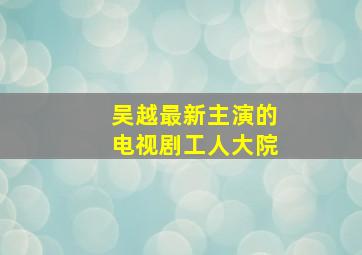 吴越最新主演的电视剧工人大院