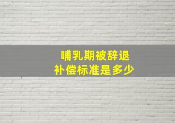 哺乳期被辞退补偿标准是多少