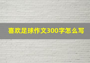 喜欢足球作文300字怎么写