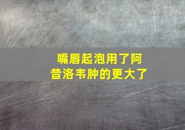 嘴唇起泡用了阿昔洛韦肿的更大了