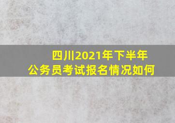 四川2021年下半年公务员考试报名情况如何