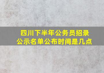 四川下半年公务员招录公示名单公布时间是几点