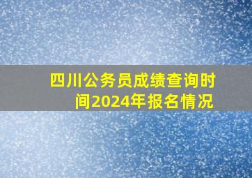 四川公务员成绩查询时间2024年报名情况