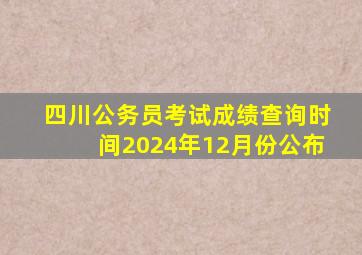 四川公务员考试成绩查询时间2024年12月份公布