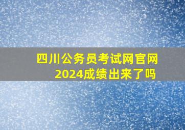 四川公务员考试网官网2024成绩出来了吗