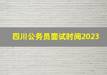 四川公务员面试时间2023