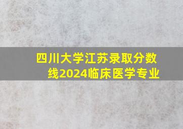 四川大学江苏录取分数线2024临床医学专业