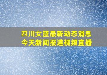 四川女篮最新动态消息今天新闻报道视频直播