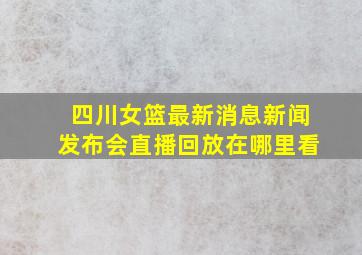 四川女篮最新消息新闻发布会直播回放在哪里看