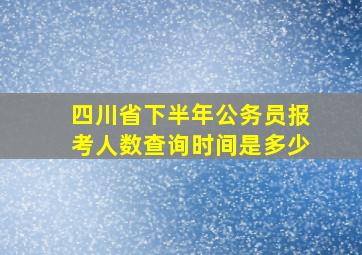 四川省下半年公务员报考人数查询时间是多少