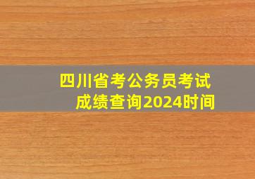 四川省考公务员考试成绩查询2024时间