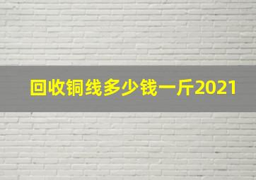 回收铜线多少钱一斤2021