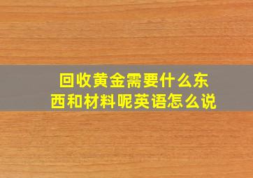 回收黄金需要什么东西和材料呢英语怎么说