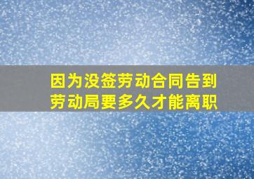 因为没签劳动合同告到劳动局要多久才能离职