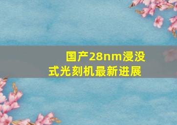 国产28nm浸没式光刻机最新进展