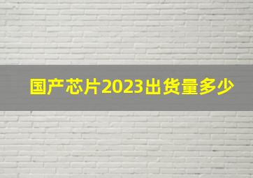 国产芯片2023出货量多少